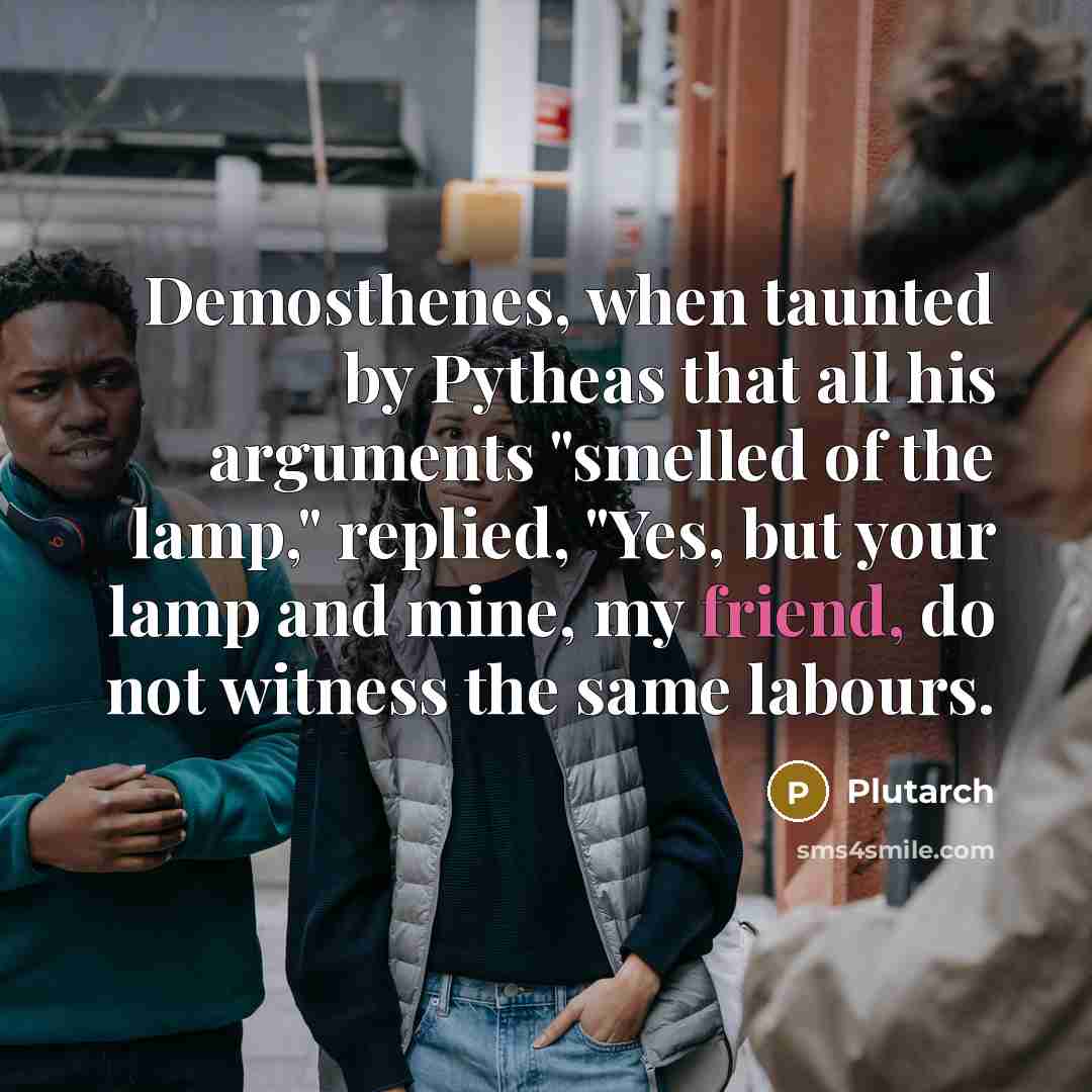 “Demosthenes, when taunted by Pytheas that all his arguments "smelled of the lamp," replied, "Yes, but your lamp and mine, my friend, do not witness the same labours.” quote by Plutarch