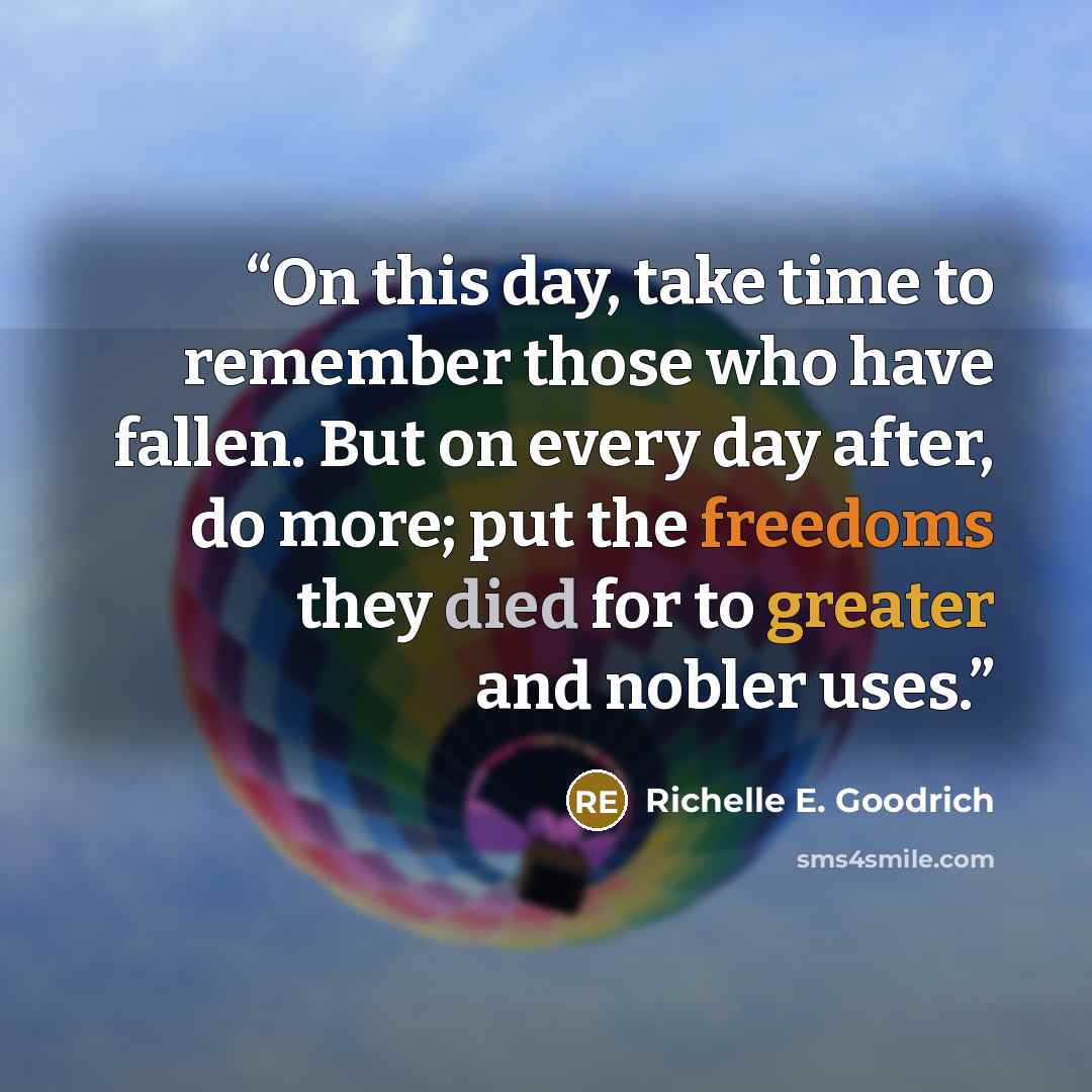“On this day, take time to remember those who have fallen. But on every day after, do more; put the freedoms they died for to greater and nobler uses.” quote by Richelle E. Goodrich