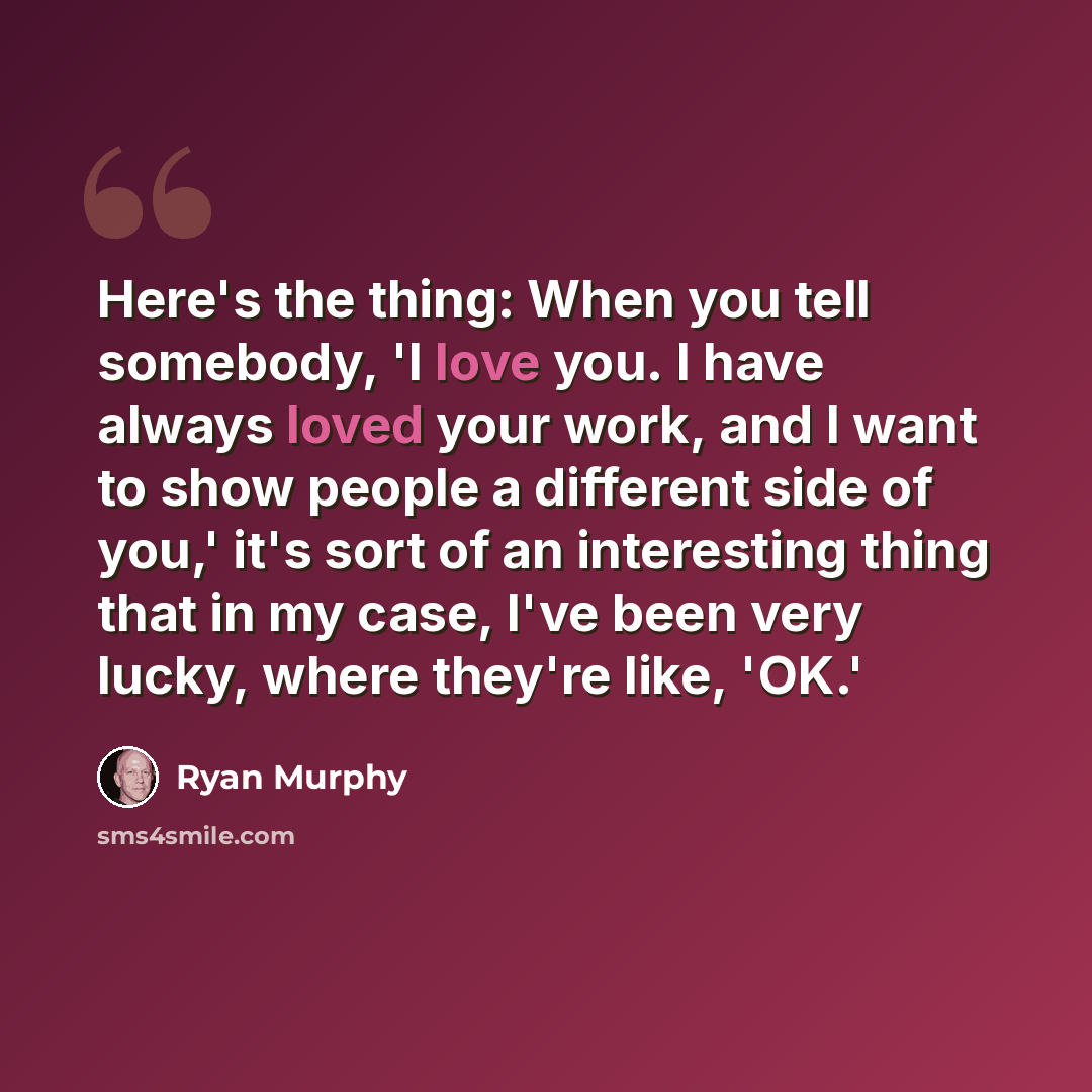 “Here's the thing: When you tell somebody, 'I love you. I have always loved your work, and I want to show people a different side of you,' it's sort of an interesting thing that in my case, I've been very lucky, where they're like, 'OK.'” quote by Ryan Murphy