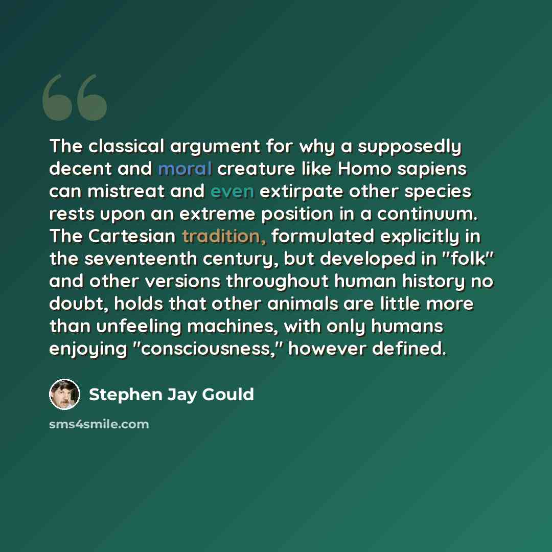 “The classical argument for why a supposedly decent and moral creature like Homo sapiens can mistreat and even extirpate other species rests upon an extreme position in a continuum. The Cartesian tradition, formulated explicitly in the seventeenth century, but developed in "folk" and other versions…” quote by Stephen Jay Gould