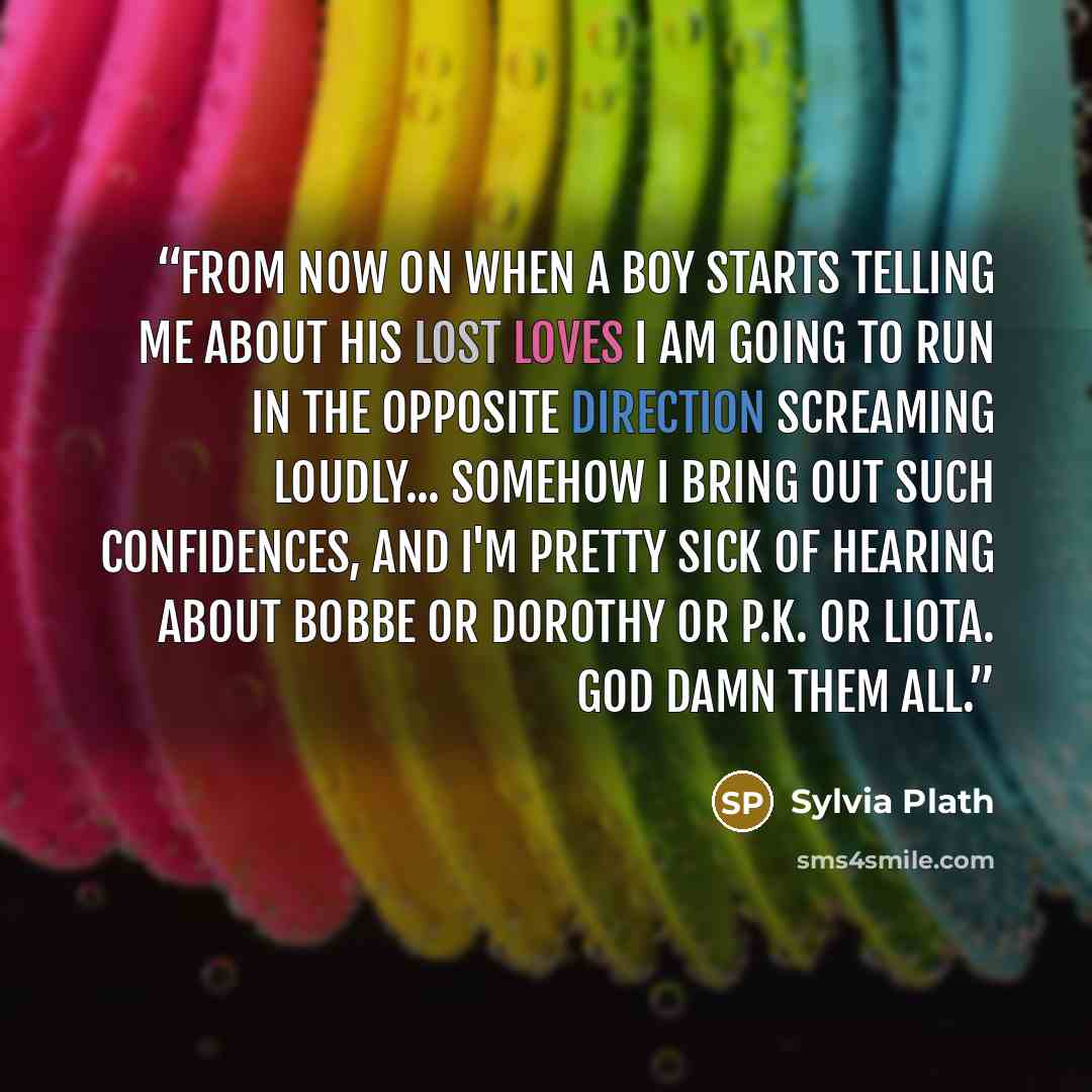 “From now on when a boy starts telling me about his lost loves I am going to run in the opposite direction screaming loudly... Somehow I bring out such confidences, and I'm pretty sick of hearing about Bobbe or Dorothy or P.K. or Liota. God damn them all.” quote by Sylvia Plath