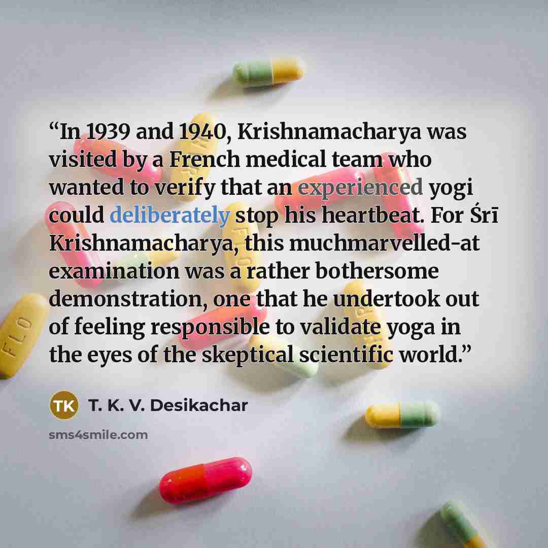 “In 1939 and 1940, Krishnamacharya was visited by a French medical team who wanted to verify that an experienced yogi could deliberately stop his heartbeat. For Śrī Krishnamacharya, this muchmarvelled-at examination was a rather bothersome demonstration, one that he undertook out of feeling…” quote by T. K. V. Desikachar