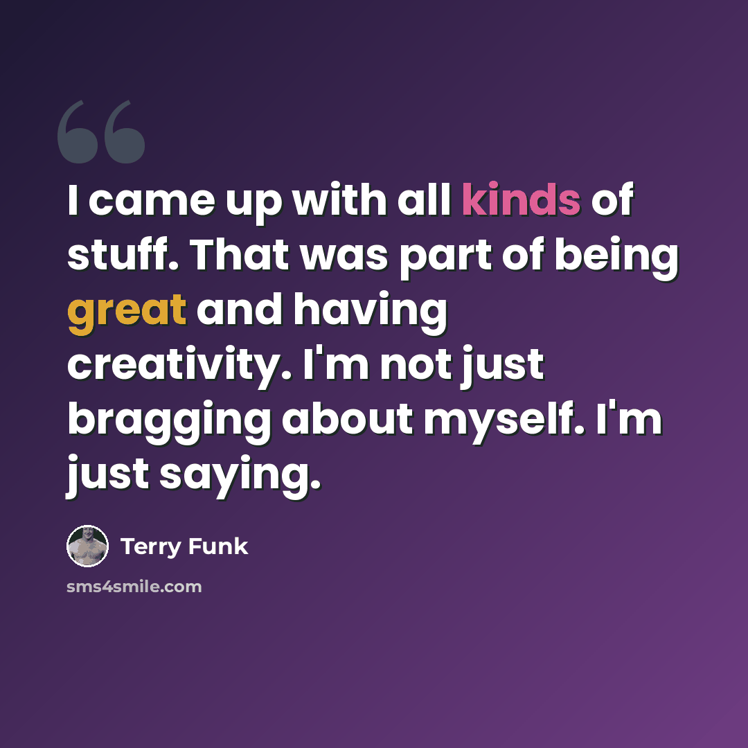 “I came up with all kinds of stuff. That was part of being great and having creativity. I'm not just bragging about myself. I'm just saying.” quote by Terry Funk