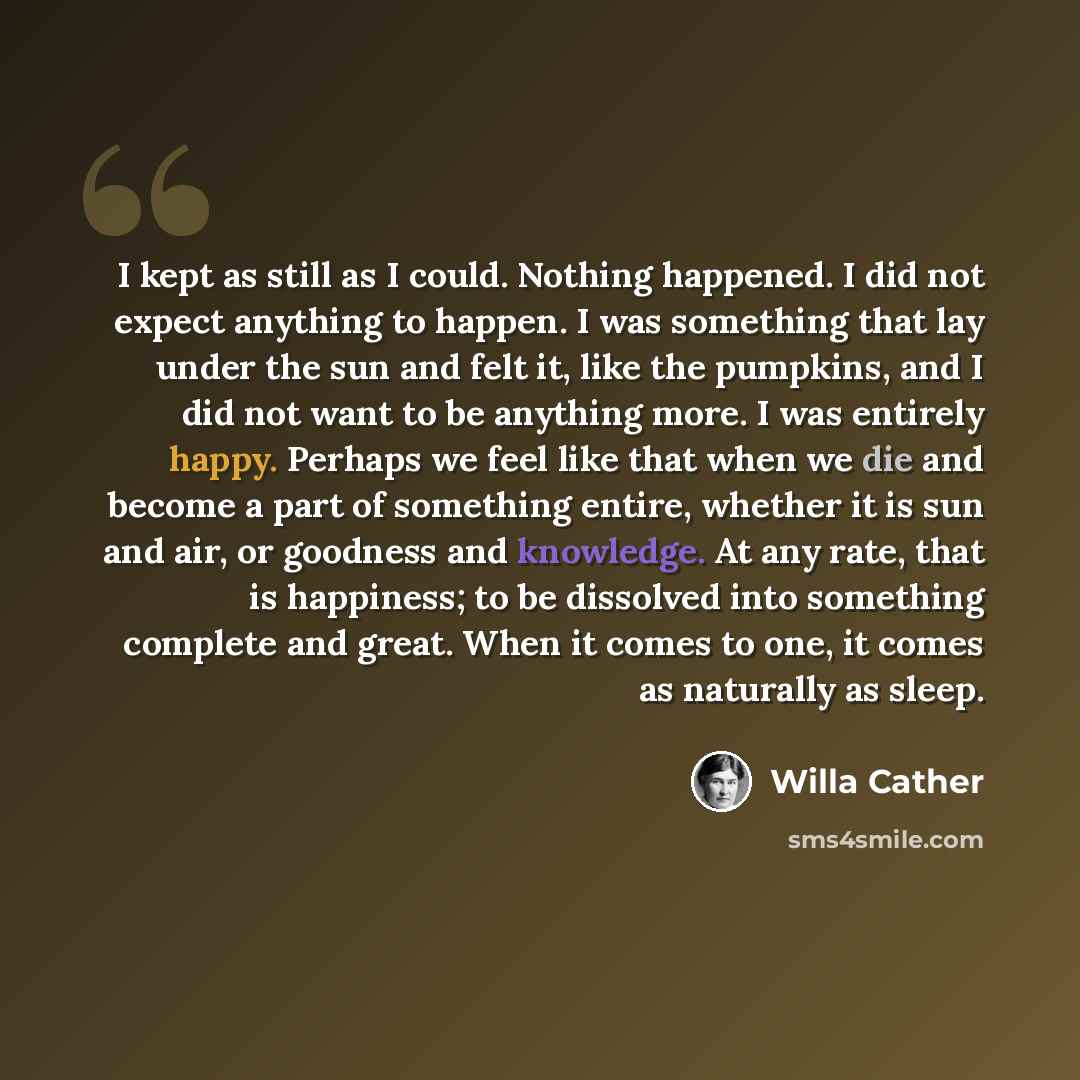 “I kept as still as I could. Nothing happened. I did not expect anything to happen. I was something that lay under the sun and felt it, like the pumpkins, and I did not want to be anything more. I was entirely happy. Perhaps we feel like that when we die and become a part of something entire…” quote by Willa Cather