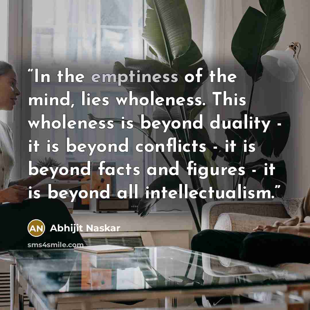 “In the emptiness of the mind, lies wholeness. This wholeness is beyond duality - it is beyond conflicts - it is beyond facts and figures - it is beyond all intellectualism.” quote by Abhijit Naskar