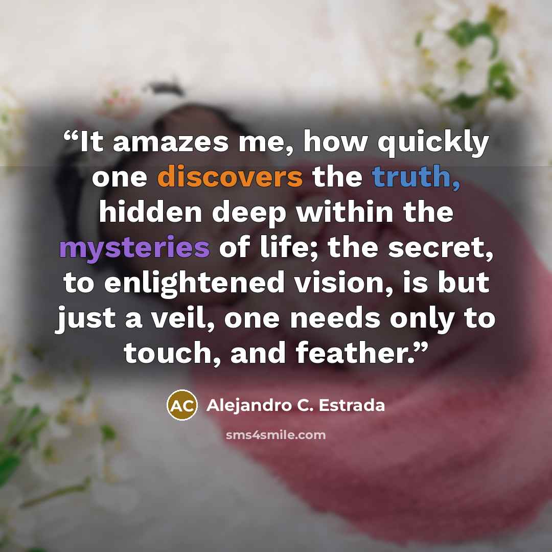 “It amazes me, how quickly one discovers the truth, hidden deep within the mysteries of life; the secret, to enlightened vision, is but just a veil, one needs only to touch, and feather.” quote by Alejandro C. Estrada