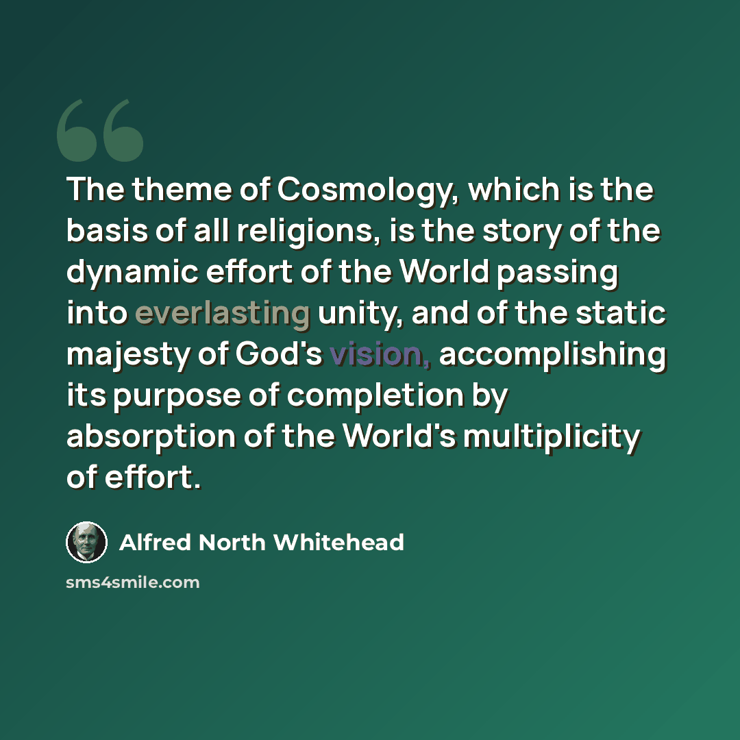 “The theme of Cosmology, which is the basis of all religions, is the story of the dynamic effort of the World passing into everlasting unity, and of the static majesty of God's vision, accomplishing its purpose of completion by absorption of the World's multiplicity of effort.” quote by Alfred North Whitehead