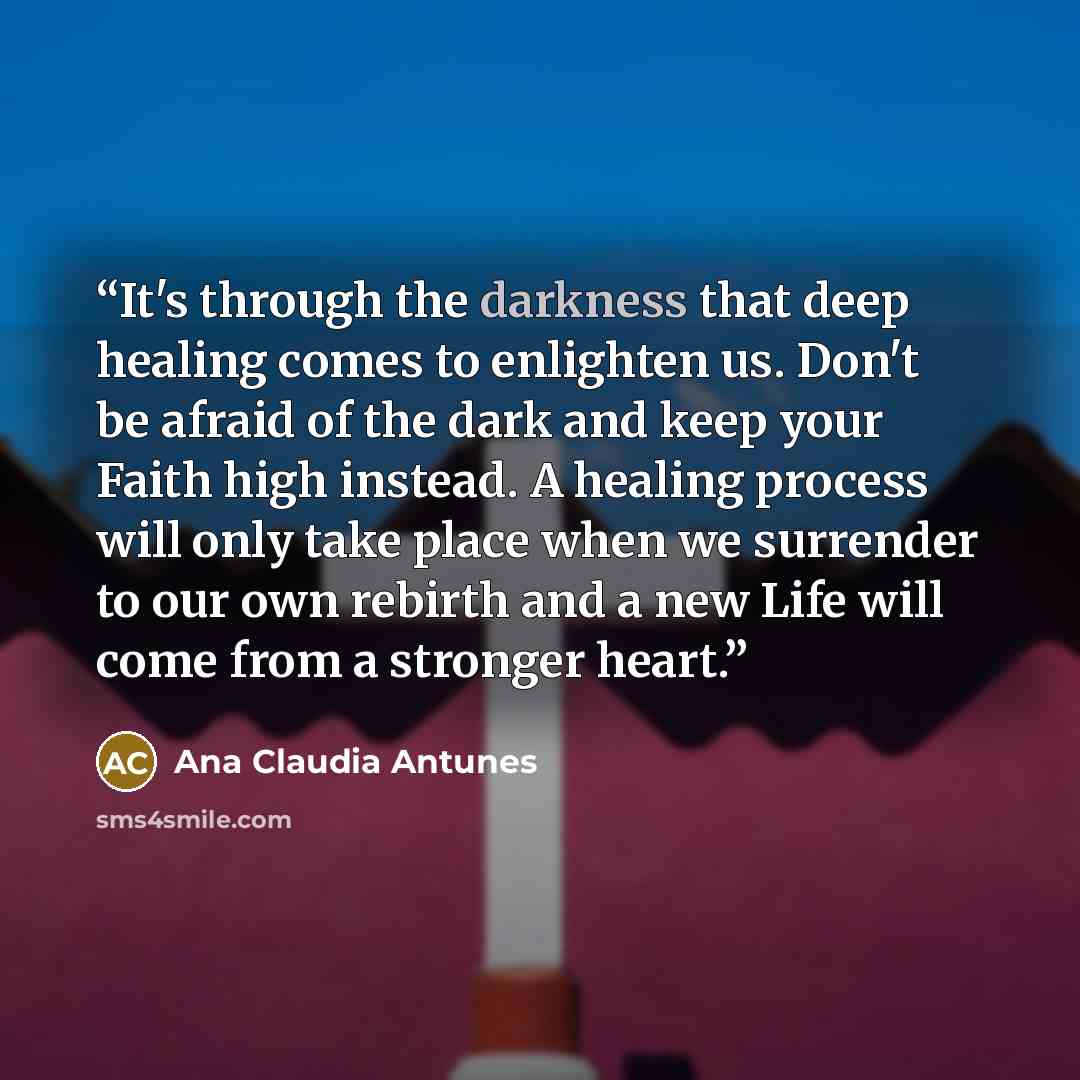 “It's through the darkness that deep healing comes to enlighten us. Don't be afraid of the dark and keep your Faith high instead. A healing process will only take place when we surrender to our own rebirth and a new Life will come from a stronger heart.” quote by Ana Claudia Antunes