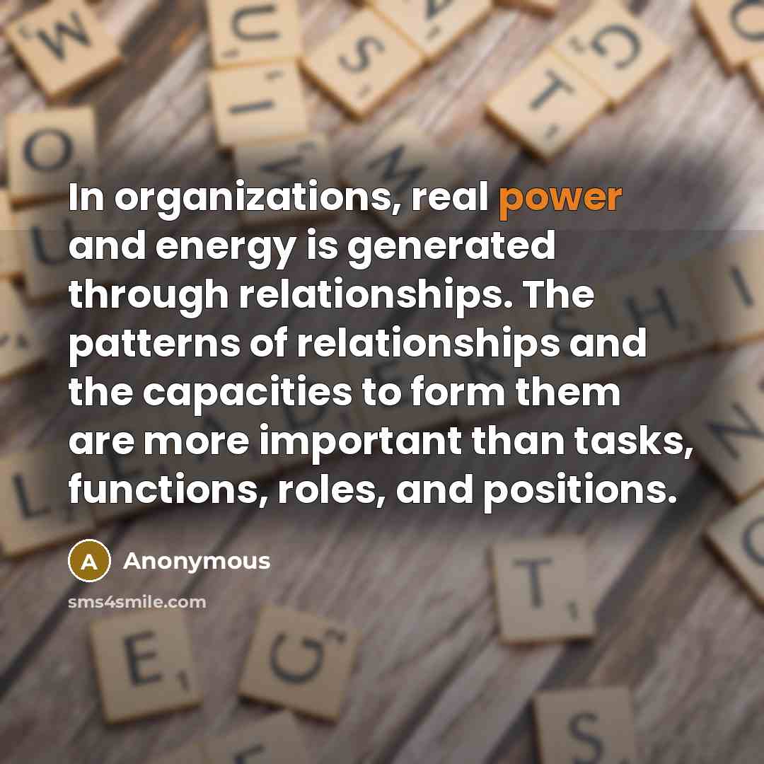 “In organizations, real power and energy is generated through relationships. The patterns of relationships and the capacities to form them are more important than tasks, functions, roles, and positions.” quote by Anonymous