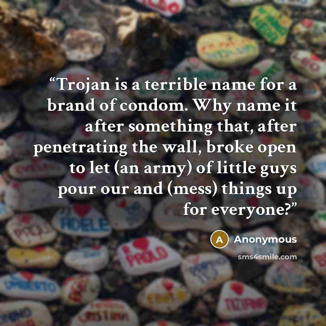 “Trojan is a terrible name for a brand of condom. Why name it after something that, after penetrating the wall, broke open to let (an army) of little guys pour our and (mess) things up for everyone?” quote by Anonymous