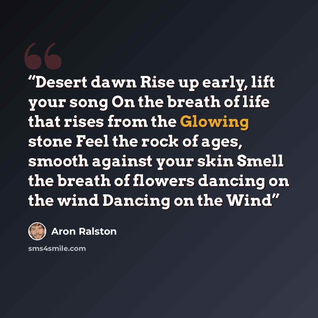“Desert dawn Rise up early, lift your song On the breath of life that rises from the Glowing stone Feel the rock of ages, smooth against your skin Smell the breath of flowers dancing on the wind Dancing on the Wind” quote by Aron Ralston