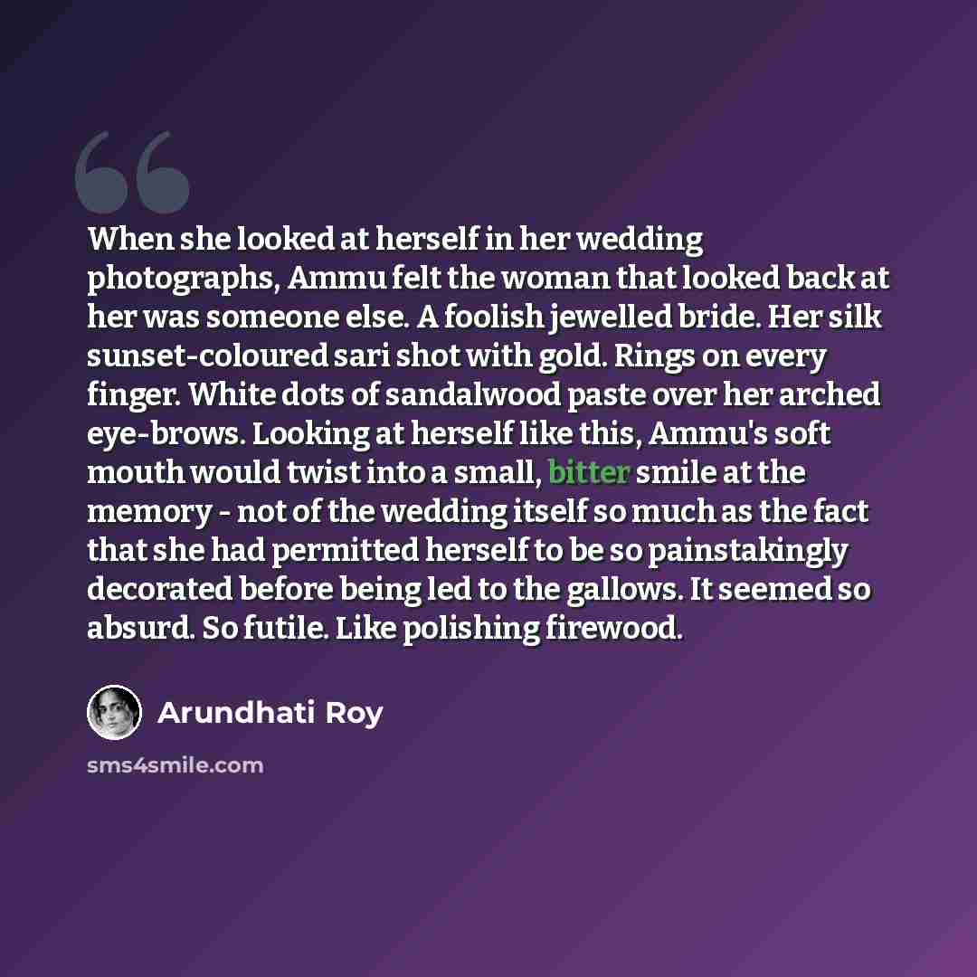 “When she looked at herself in her wedding photographs, Ammu felt the woman that looked back at her was someone else. A foolish jewelled bride. Her silk sunset-coloured sari shot with gold. Rings on every finger. White dots of sandalwood paste over her arched eye-brows. Looking at herself like…” quote by Arundhati Roy