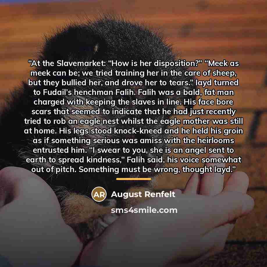 “At the Slavemarket: “How is her disposition?” “Meek as meek can be; we tried training her in the care of sheep, but they bullied her, and drove her to tears.” Iayd turned to Fudail’s henchman Falih. Falih was a bald, fat man charged with keeping the slaves in line. His face bore scars that seemed…” quote by August Renfelt