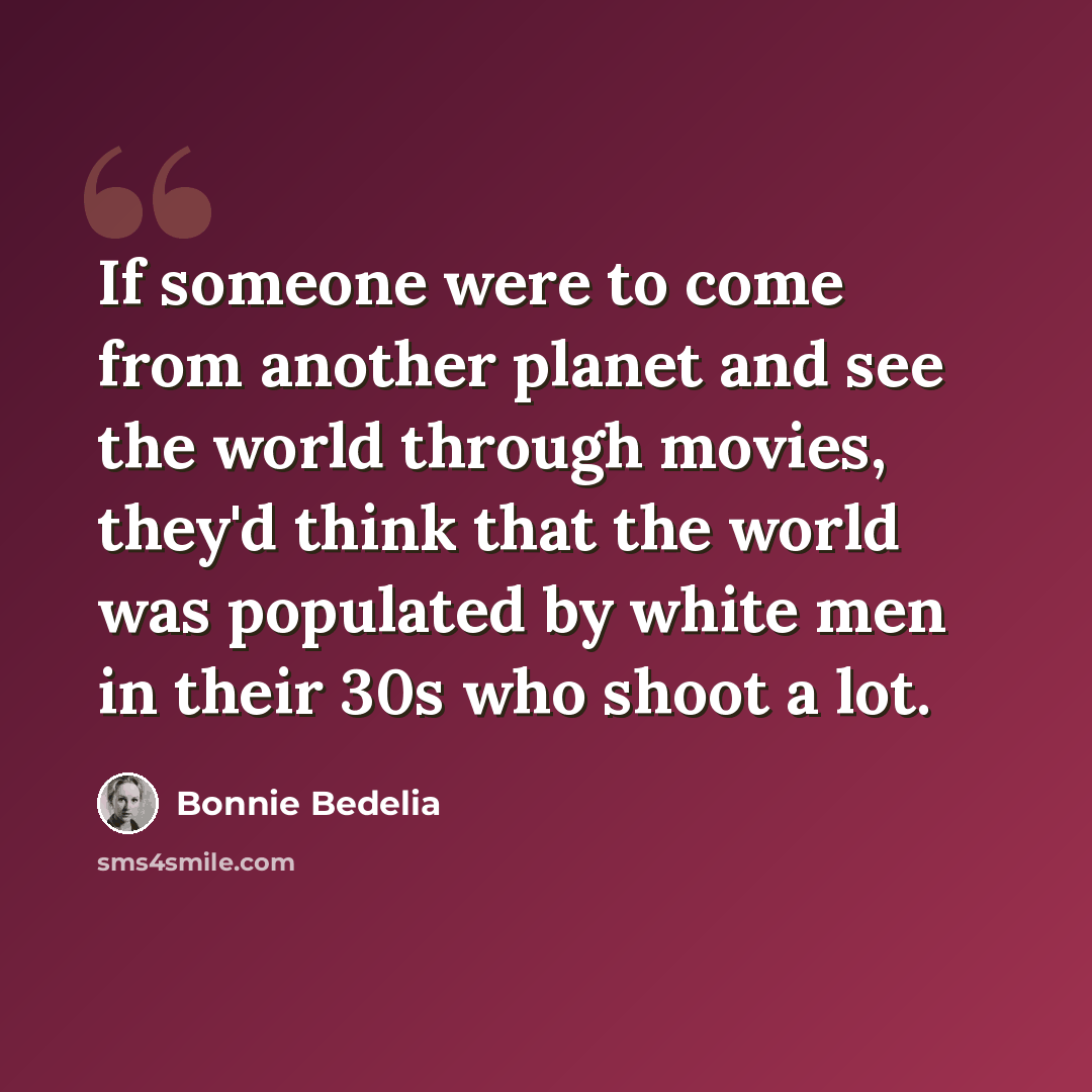 “If someone were to come from another planet and see the world through movies, they'd think that the world was populated by white men in their 30s who shoot a lot.” quote by Bonnie Bedelia
