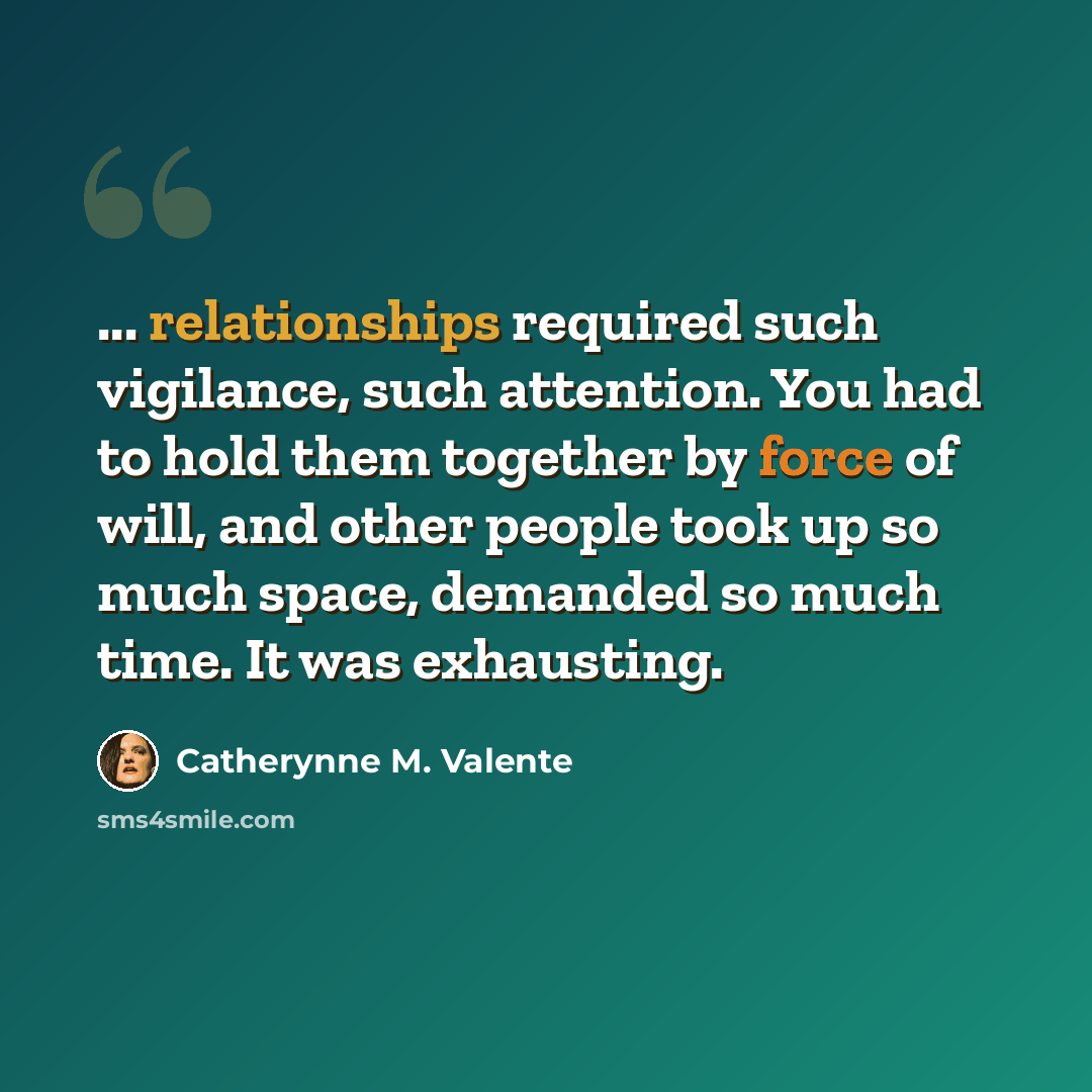 “... relationships required such vigilance, such attention. You had to hold them together by force of will, and other people took up so much space, demanded so much time. It was exhausting.” quote by Catherynne M. Valente
