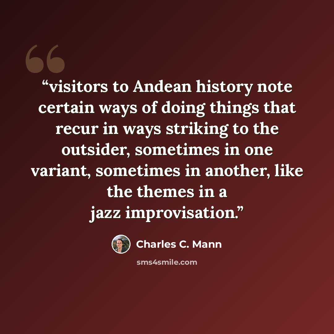 “visitors to Andean history note certain ways of doing things that recur in ways striking to the outsider, sometimes in one variant, sometimes in another, like the themes in a jazz improvisation.” quote by Charles C. Mann