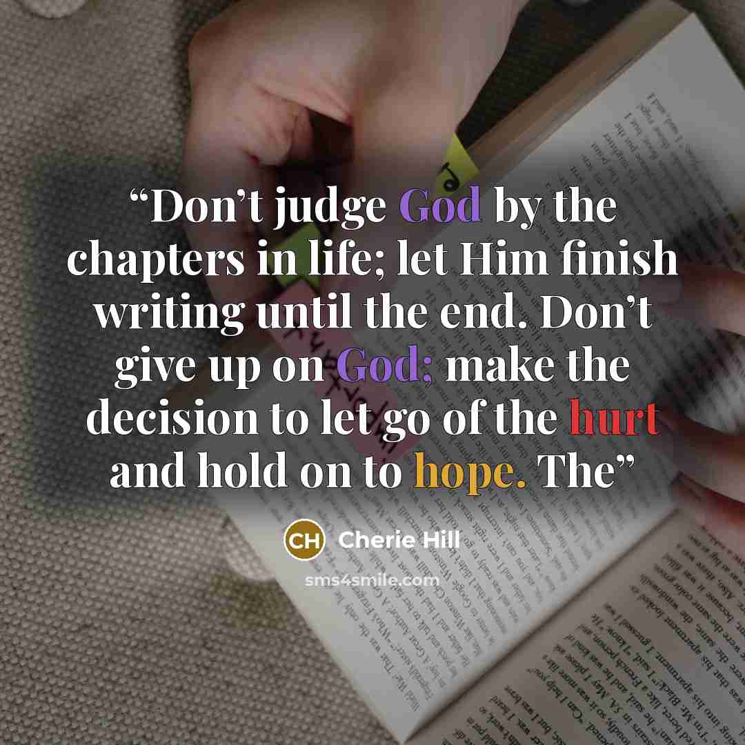 “Don’t judge God by the chapters in life; let Him finish writing until the end. Don’t give up on God; make the decision to let go of the hurt and hold on to hope. The” quote by Cherie Hill