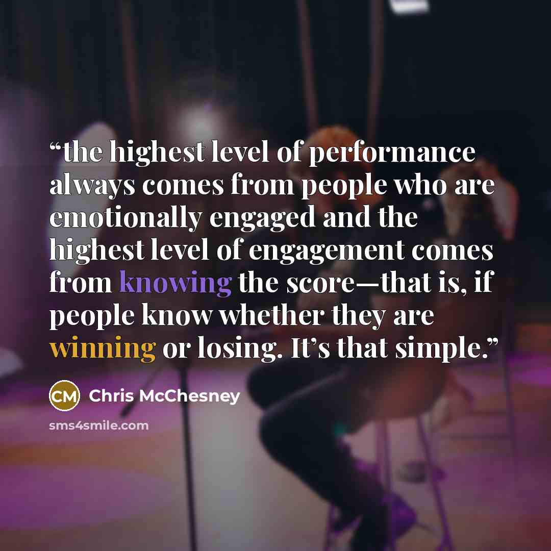 “the highest level of performance always comes from people who are emotionally engaged and the highest level of engagement comes from knowing the score—that is, if people know whether they are winning or losing. It’s that simple.” quote by Chris McChesney