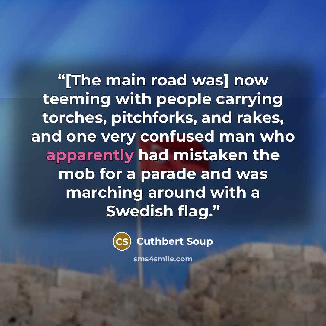 “[The main road was] now teeming with people carrying torches, pitchforks, and rakes, and one very confused man who apparently had mistaken the mob for a parade and was marching around with a Swedish flag.” quote by Cuthbert Soup