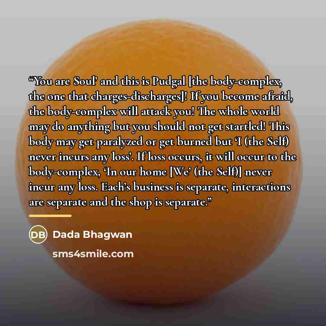 “You are Soul’ and this is Pudgal [the body-complex, the one that charges-discharges]! If you become afraid, the body-complex will attack you! The whole world may do anything but you should not get startled! This body may get paralyzed or get burned but ‘I (the Self) never incurs any loss’. If loss…” quote by Dada Bhagwan