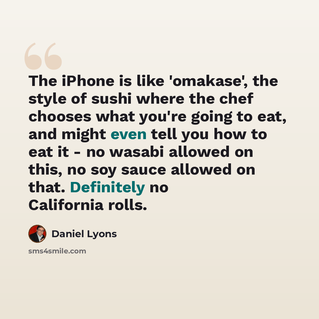 “The iPhone is like 'omakase', the style of sushi where the chef chooses what you're going to eat, and might even tell you how to eat it - no wasabi allowed on this, no soy sauce allowed on that. Definitely no California rolls.” quote by Daniel Lyons