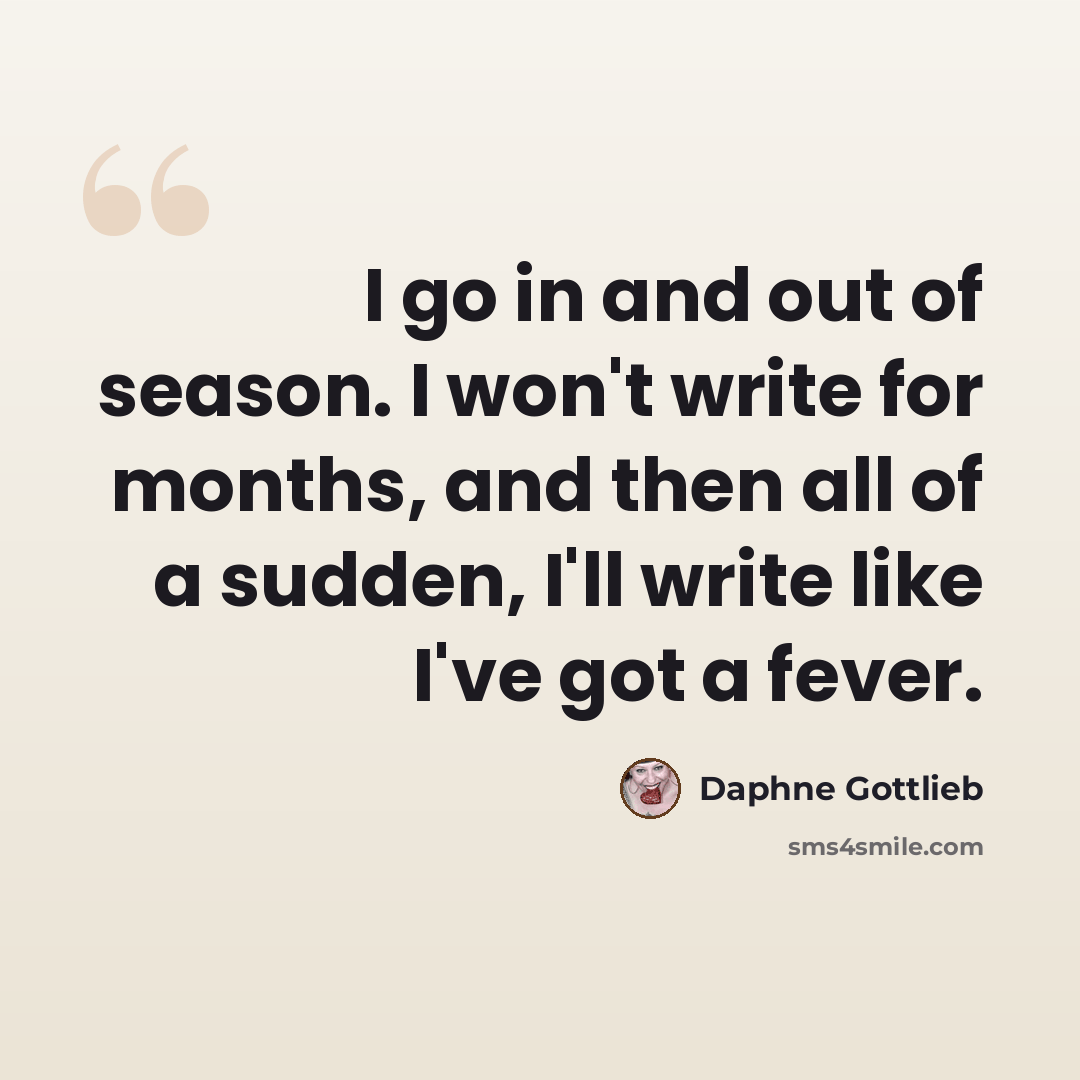 “I go in and out of season. I won't write for months, and then all of a sudden, I'll write like I've got a fever.” quote by Daphne Gottlieb