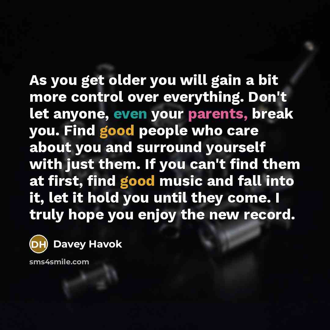 “As you get older you will gain a bit more control over everything. Don't let anyone, even your parents, break you. Find good people who care about you and surround yourself with just them. If you can't find them at first, find good music and fall into it, let it hold you until they come. I truly…” quote by Davey Havok