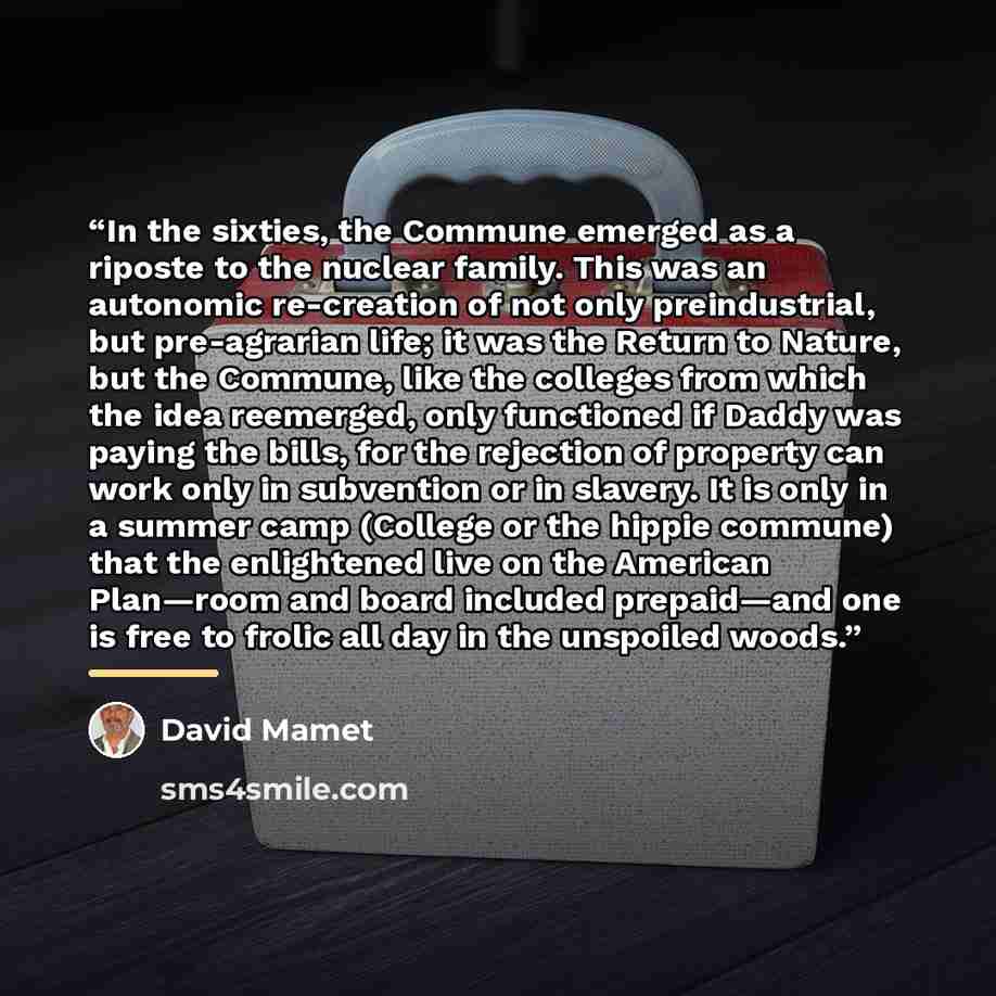 “In the sixties, the Commune emerged as a riposte to the nuclear family. This was an autonomic re-creation of not only preindustrial, but pre-agrarian life; it was the Return to Nature, but the Commune, like the colleges from which the idea reemerged, only functioned if Daddy was paying the bills…” quote by David Mamet