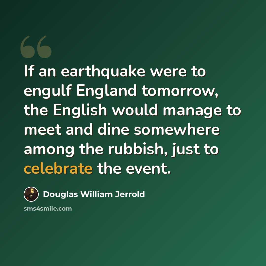 “If an earthquake were to engulf England tomorrow, the English would manage to meet and dine somewhere among the rubbish, just to celebrate the event.” quote by Douglas William Jerrold
