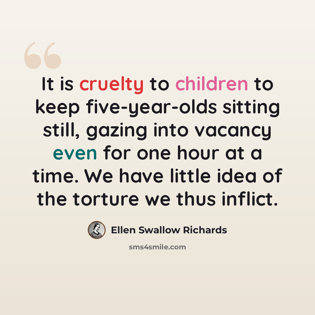 “It is cruelty to children to keep five-year-olds sitting still, gazing into vacancy even for one hour at a time. We have little idea of the torture we thus inflict.” quote by Ellen Swallow Richards