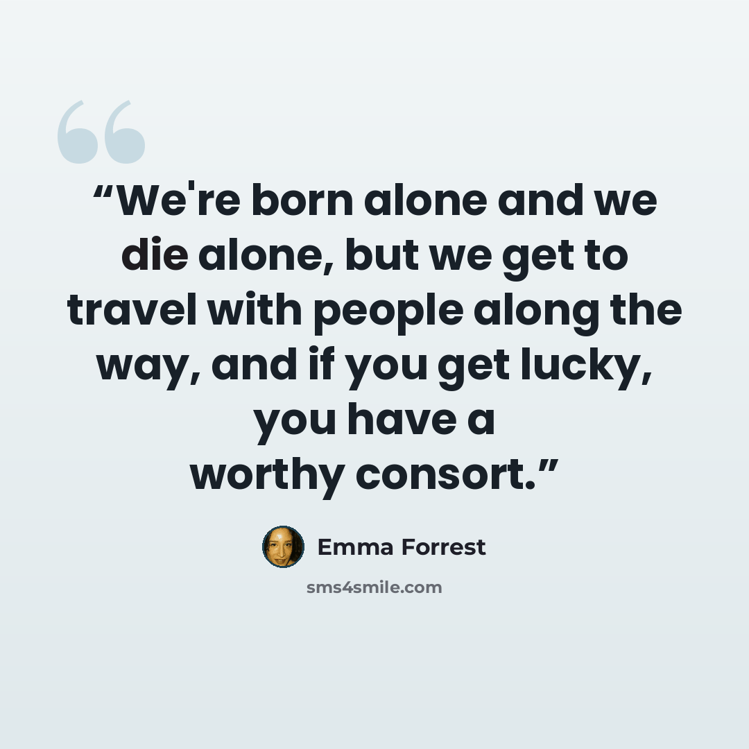 “We're born alone and we die alone, but we get to travel with people along the way, and if you get lucky, you have a worthy consort.” quote by Emma Forrest