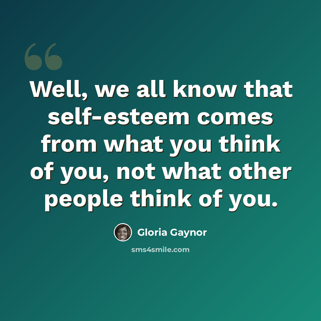 “Well, we all know that self-esteem comes from what you think of you, not what other people think of you.” quote by Gloria Gaynor