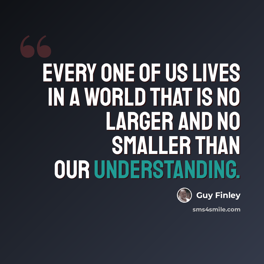 “Every one of us lives in a world that is no larger and no smaller than our understanding.” quote by Guy Finley
