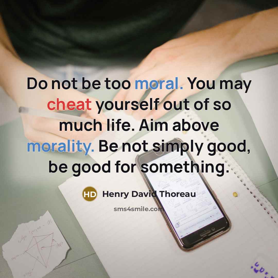 “Do not be too moral. You may cheat yourself out of so much life. Aim above morality. Be not simply good, be good for something.” quote by Henry David Thoreau