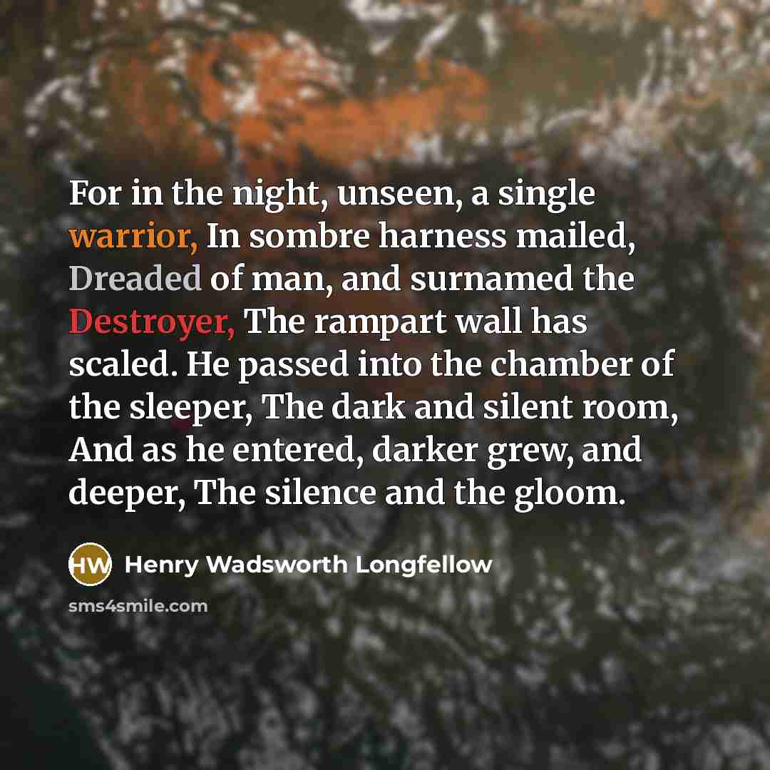 “For in the night, unseen, a single warrior, In sombre harness mailed, Dreaded of man, and surnamed the Destroyer, The rampart wall has scaled. He passed into the chamber of the sleeper, The dark and silent room, And as he entered, darker grew, and deeper, The silence and the gloom.” quote by Henry Wadsworth Longfellow