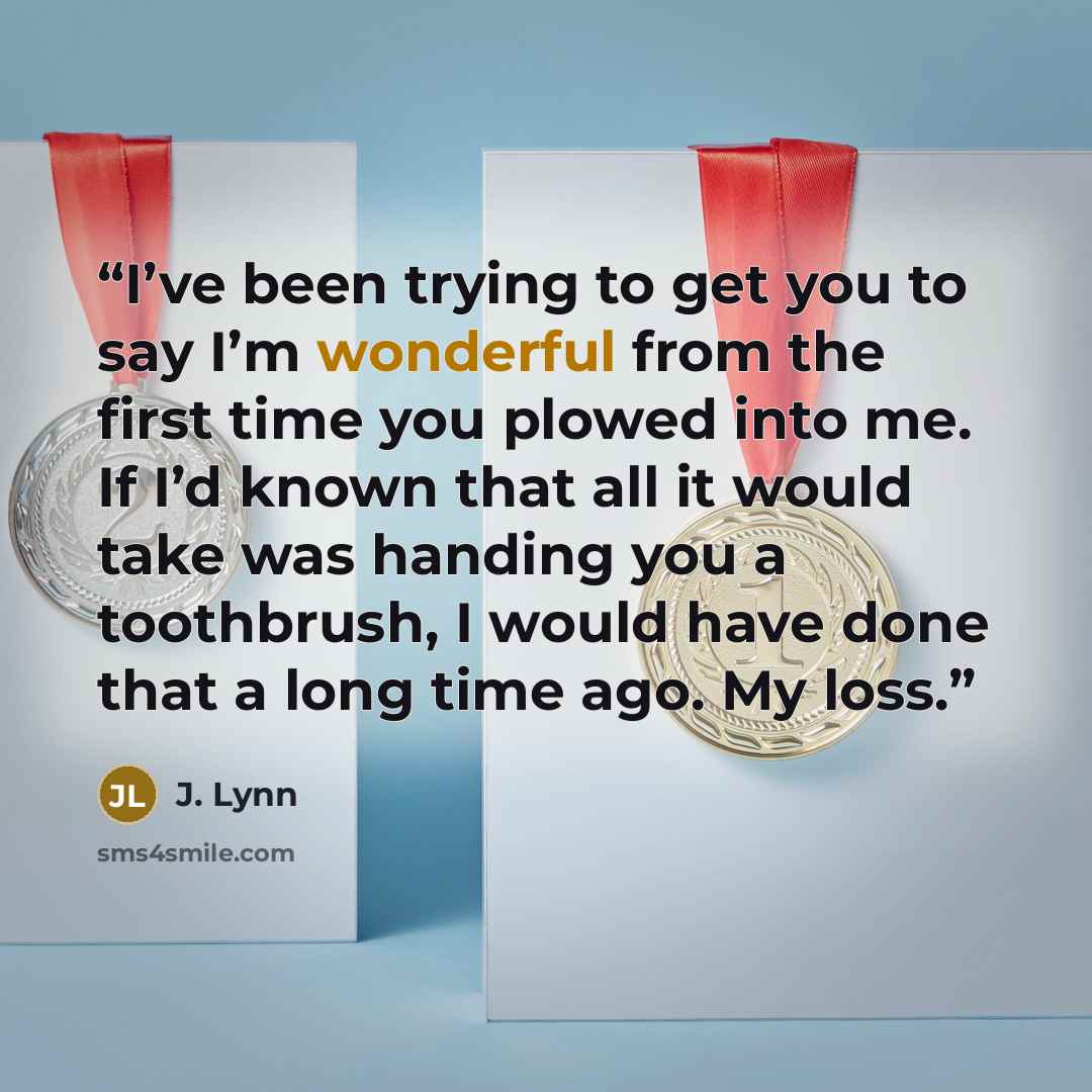 “I’ve been trying to get you to say I’m wonderful from the first time you plowed into me. If I’d known that all it would take was handing you a toothbrush, I would have done that a long time ago. My loss.” quote by J. Lynn