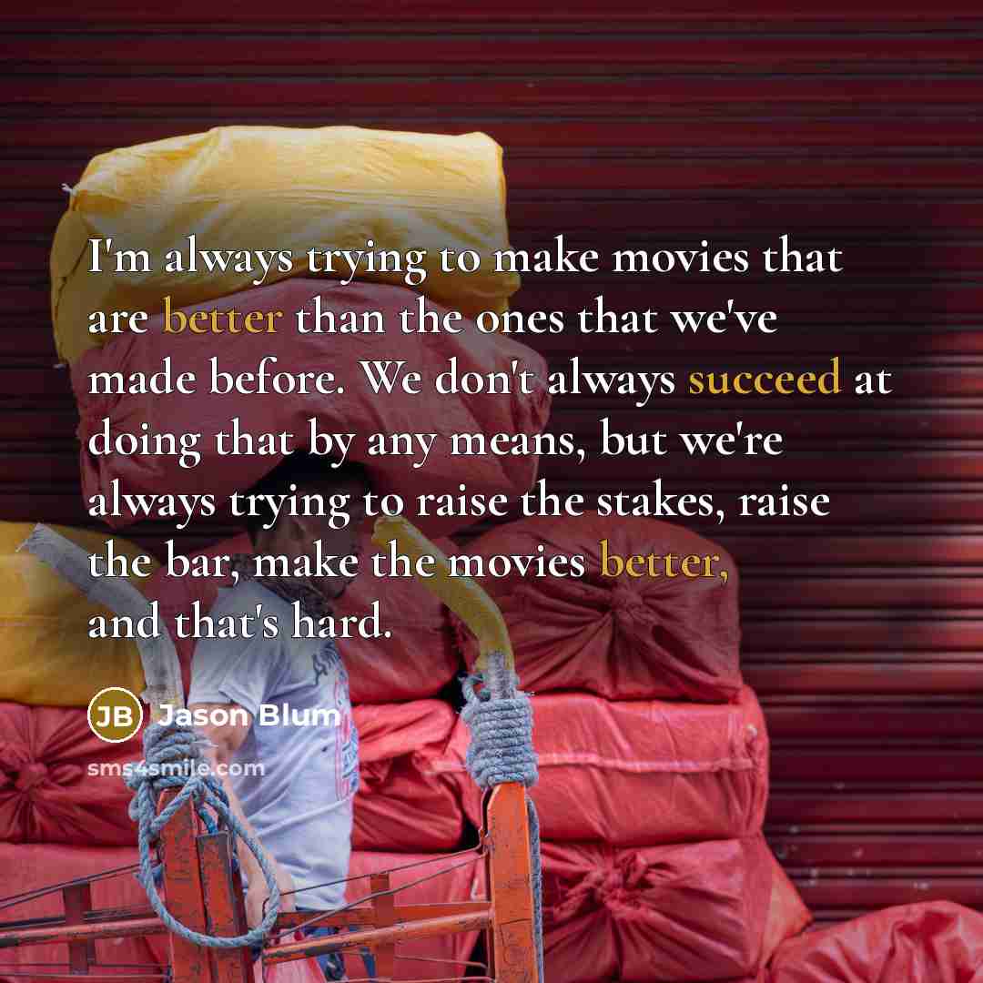 “I'm always trying to make movies that are better than the ones that we've made before. We don't always succeed at doing that by any means, but we're always trying to raise the stakes, raise the bar, make the movies better, and that's hard.” quote by Jason Blum