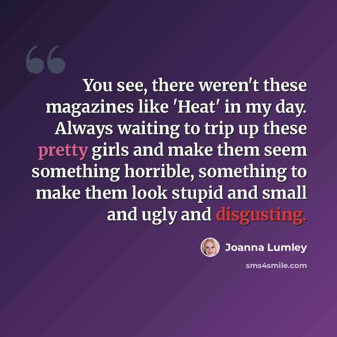“You see, there weren't these magazines like 'Heat' in my day. Always waiting to trip up these pretty girls and make them seem something horrible, something to make them look stupid and small and ugly and disgusting.” quote by Joanna Lumley