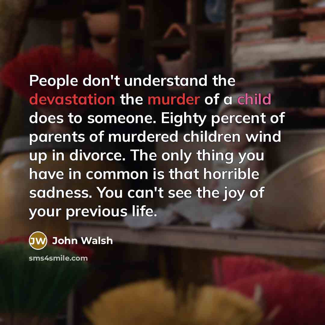 “People don't understand the devastation the murder of a child does to someone. Eighty percent of parents of murdered children wind up in divorce. The only thing you have in common is that horrible sadness. You can't see the joy of your previous life.” quote by John Walsh