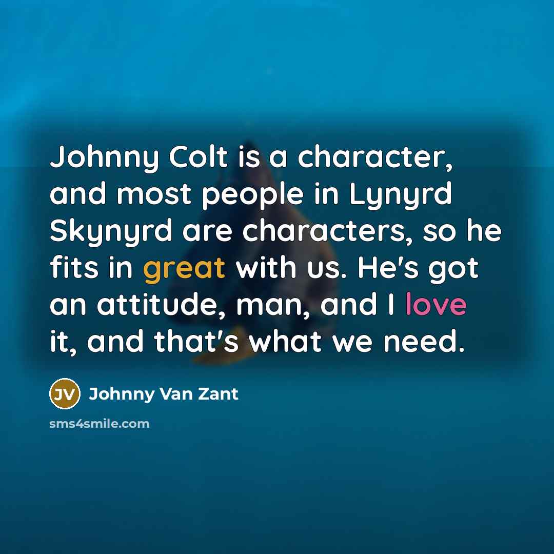 “Johnny Colt is a character, and most people in Lynyrd Skynyrd are characters, so he fits in great with us. He's got an attitude, man, and I love it, and that's what we need.” quote by Johnny Van Zant