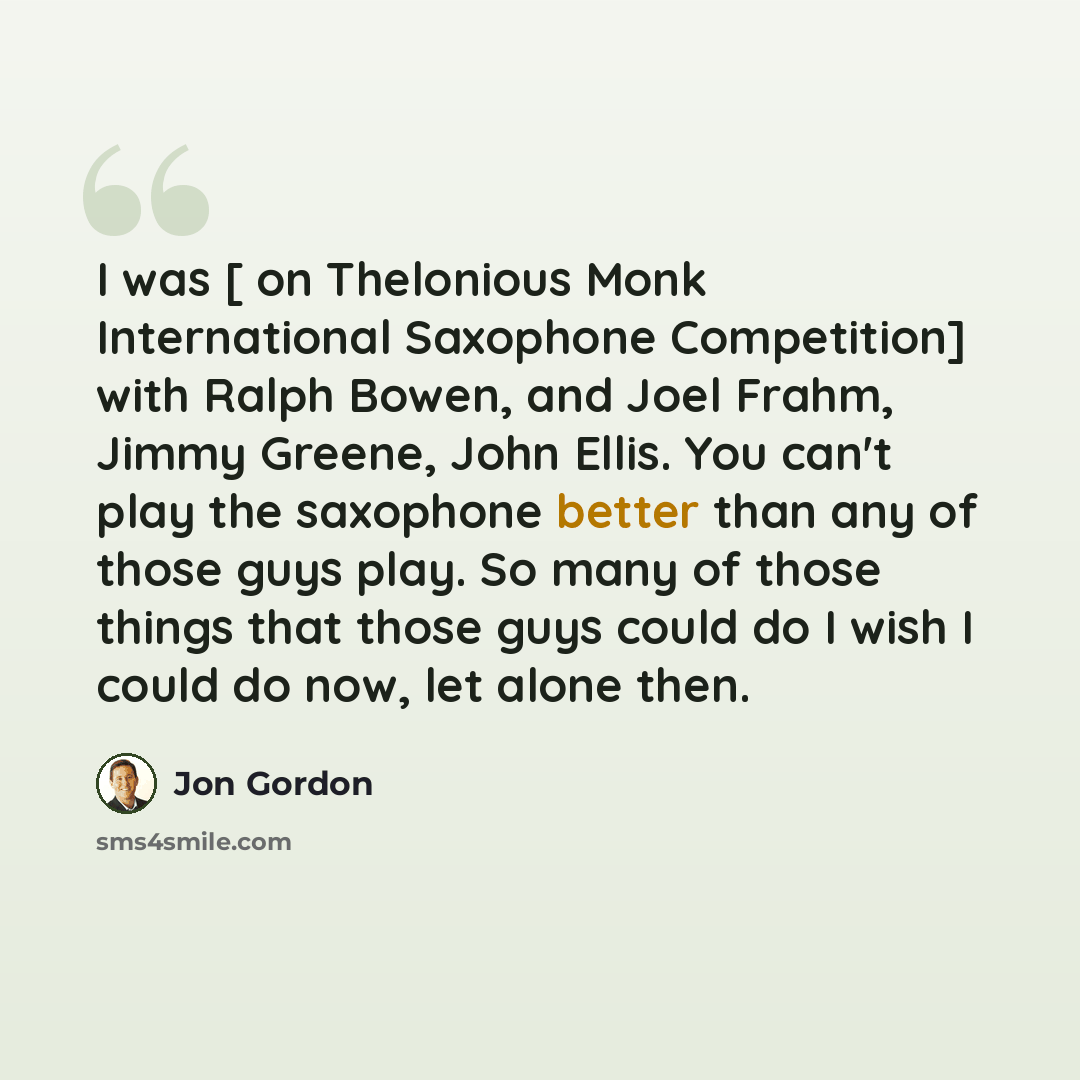 “I was [ on Thelonious Monk International Saxophone Competition] with Ralph Bowen, and Joel Frahm, Jimmy Greene, John Ellis. You can't play the saxophone better than any of those guys play. So many of those things that those guys could do I wish I could do now, let alone then.” quote by Jon Gordon