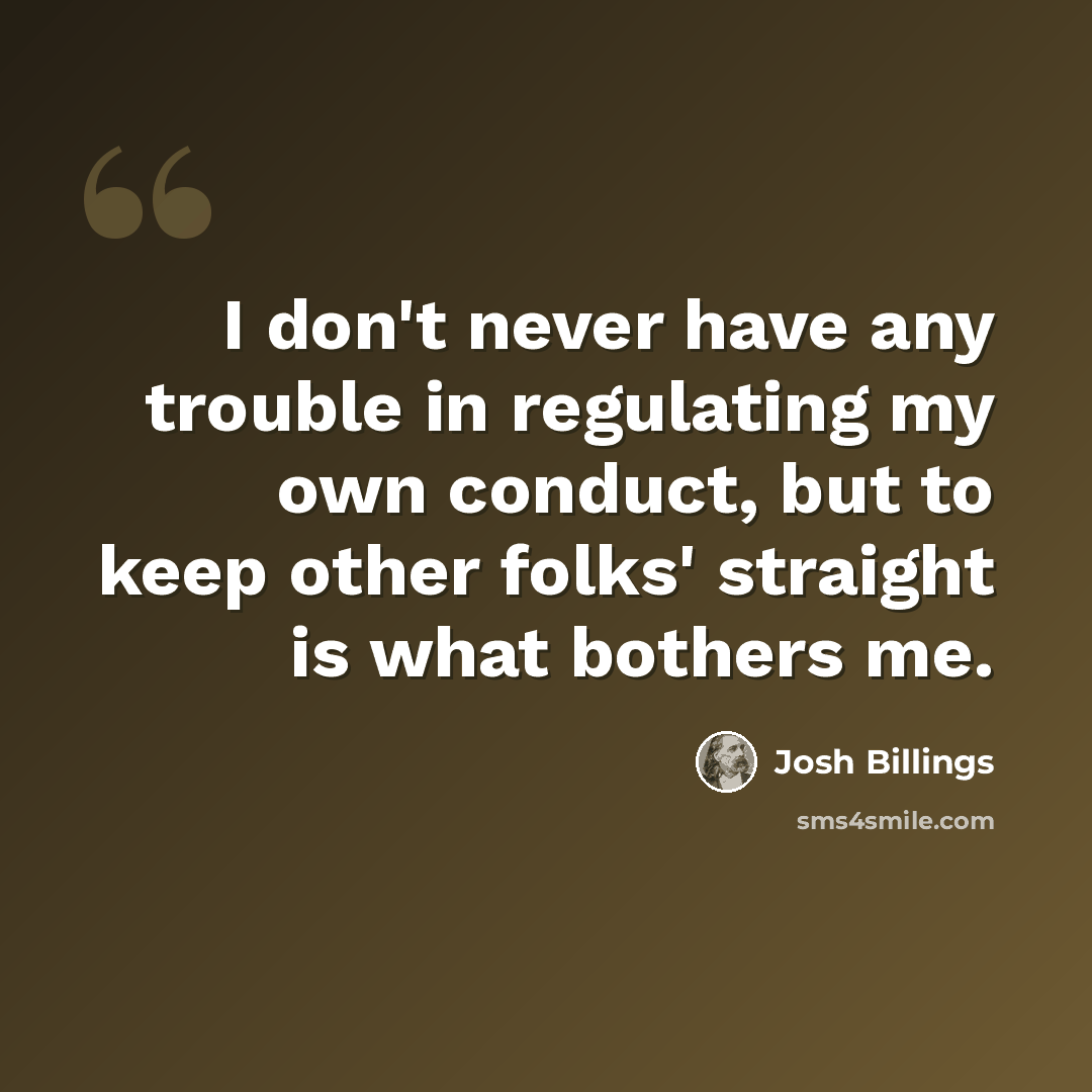 “I don't never have any trouble in regulating my own conduct, but to keep other folks' straight is what bothers me.” quote by Josh Billings