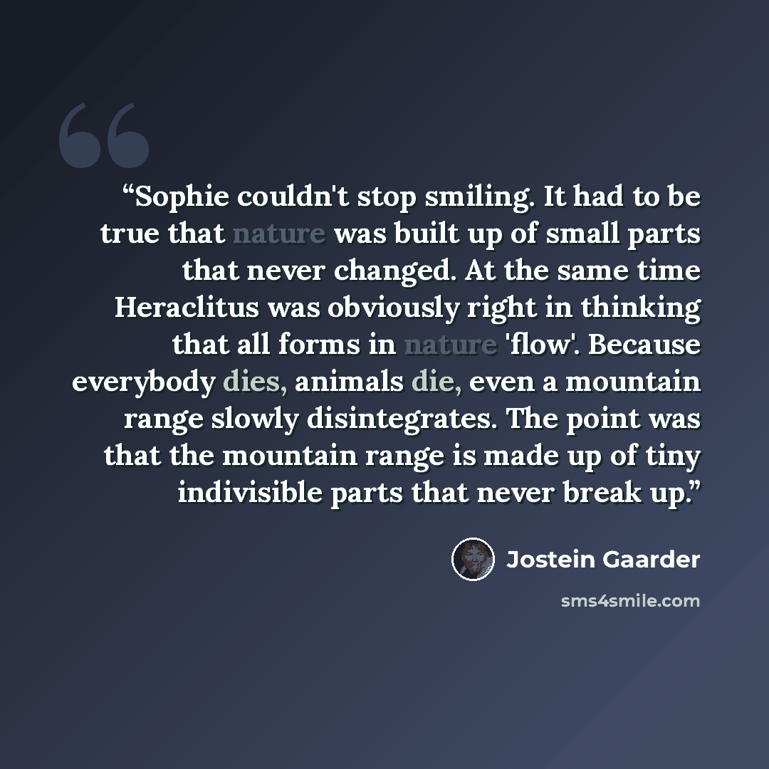 “Sophie couldn't stop smiling. It had to be true that nature was built up of small parts that never changed. At the same time Heraclitus was obviously right in thinking that all forms in nature 'flow'. Because everybody dies, animals die, even a mountain range slowly disintegrates. The point was…” quote by Jostein Gaarder