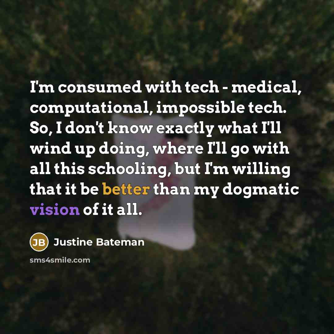 “I'm consumed with tech - medical, computational, impossible tech. So, I don't know exactly what I'll wind up doing, where I'll go with all this schooling, but I'm willing that it be better than my dogmatic vision of it all.” quote by Justine Bateman