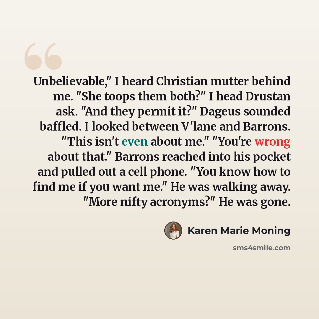 “Unbelievable," I heard Christian mutter behind me. "She toops them both?" I head Drustan ask. "And they permit it?" Dageus sounded baffled. I looked between V'lane and Barrons. "This isn't even about me." "You're wrong about that." Barrons reached into his pocket and pulled out a cell phone. "You…” quote by Karen Marie Moning