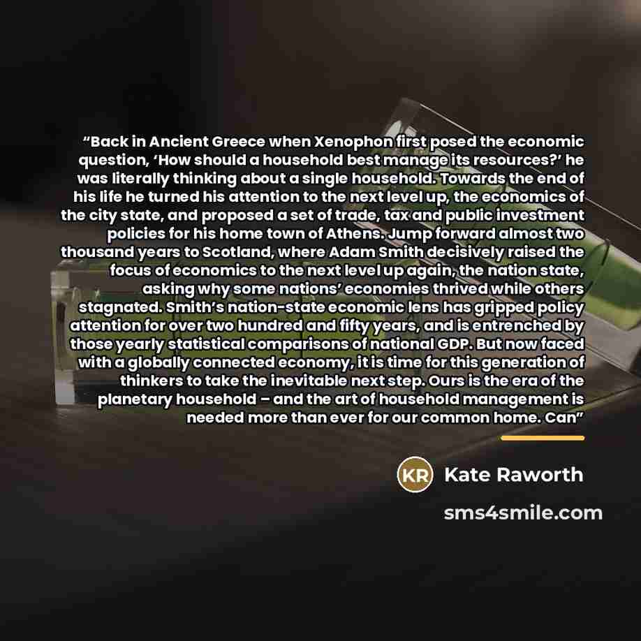 “Back in Ancient Greece when Xenophon first posed the economic question, ‘How should a household best manage its resources?’ he was literally thinking about a single household. Towards the end of his life he turned his attention to the next level up, the economics of the city state, and proposed a…” quote by Kate Raworth