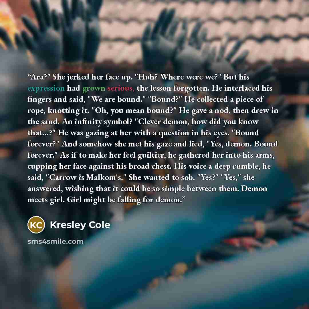 “Ara?" She jerked her face up. "Huh? Where were we?" But his expression had grown serious, the lesson forgotten. He interlaced his fingers and said, "We are bound." "Bound?" He collected a piece of rope, knotting it. "Oh, you mean bound?" He gave a nod, then drew in the sand. An infinity symbol?…” quote by Kresley Cole