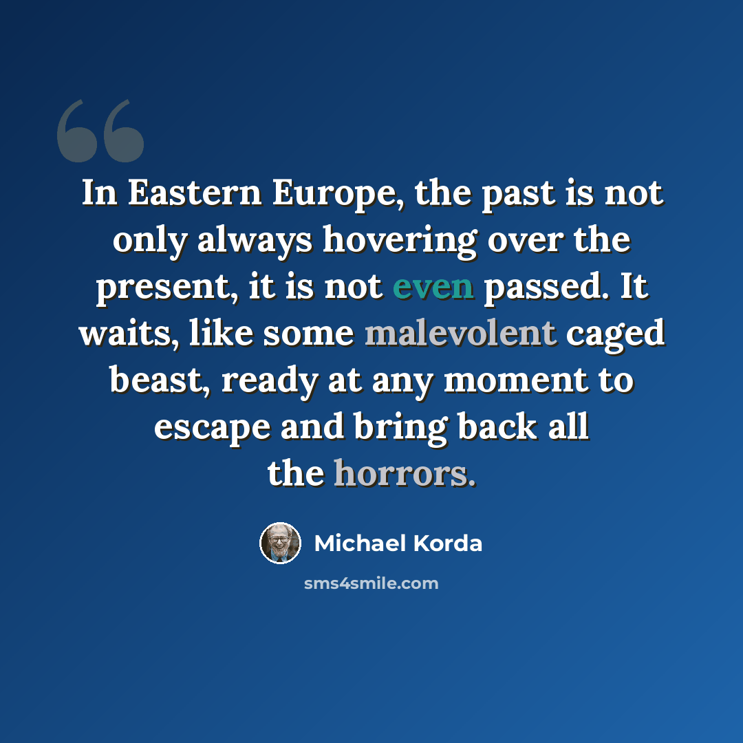 “In Eastern Europe, the past is not only always hovering over the present, it is not even passed. It waits, like some malevolent caged beast, ready at any moment to escape and bring back all the horrors.” quote by Michael Korda