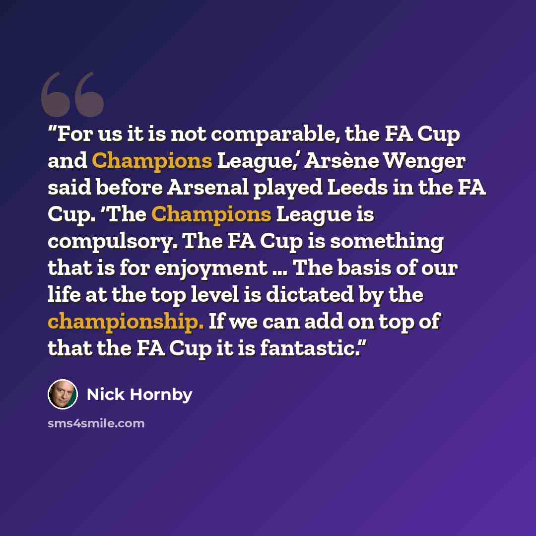 “For us it is not comparable, the FA Cup and Champions League,’ Arsène Wenger said before Arsenal played Leeds in the FA Cup. ‘The Champions League is compulsory. The FA Cup is something that is for enjoyment … The basis of our life at the top level is dictated by the championship. If we can add on…” quote by Nick Hornby