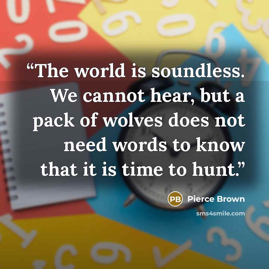 “The world is soundless. We cannot hear, but a pack of wolves does not need words to know that it is time to hunt.” quote by Pierce Brown